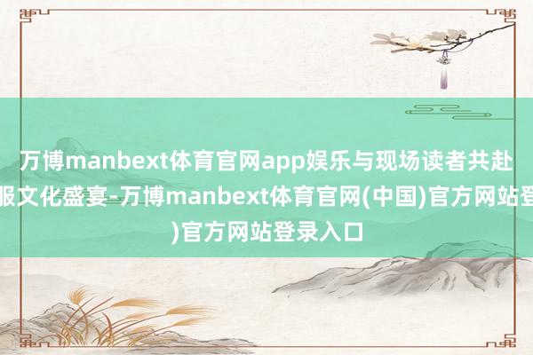 万博manbext体育官网app娱乐与现场读者共赴一场华服文化盛宴-万博manbext体育官网(中国)官方网站登录入口