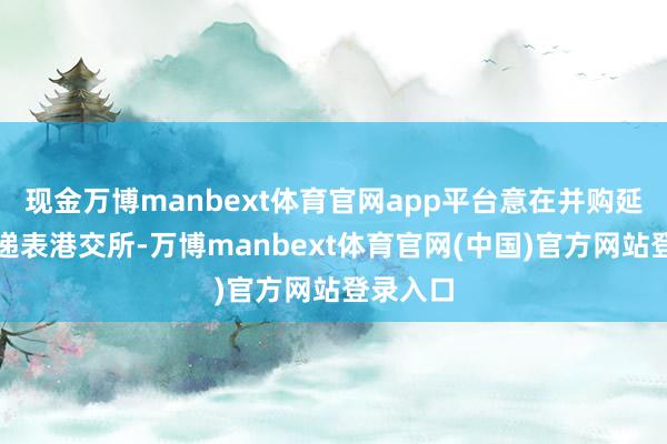 现金万博manbext体育官网app平台意在并购延长这次递表港交所-万博manbext体育官网(中国)官方网站登录入口