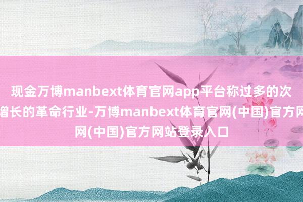 现金万博manbext体育官网app平台称过多的次序肃清日益增长的革命行业-万博manbext体育官网(中国)官方网站登录入口