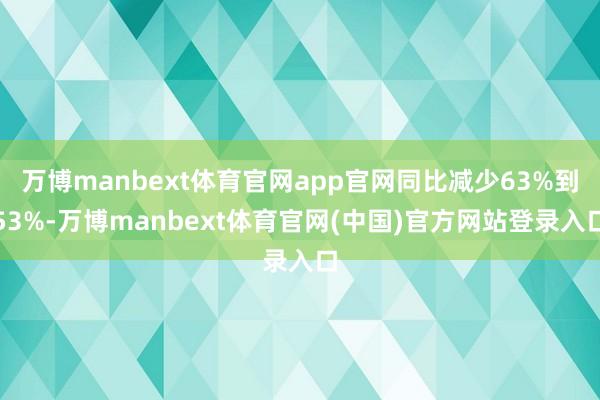 万博manbext体育官网app官网同比减少63%到53%-万博manbext体育官网(中国)官方网站登录入口