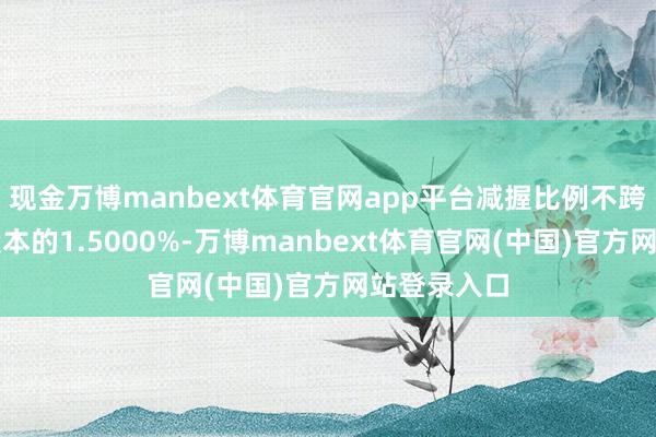 现金万博manbext体育官网app平台减握比例不跨越公司总股本的1.5000%-万博manbext体育官网(中国)官方网站登录入口