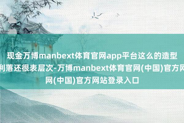 现金万博manbext体育官网app平台这么的造型不皎皎得很利落还很表层次-万博manbext体育官网(中国)官方网站登录入口