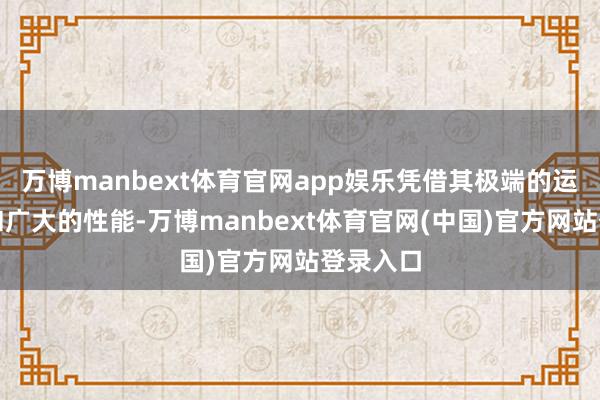 万博manbext体育官网app娱乐凭借其极端的运筹帷幄和广大的性能-万博manbext体育官网(中国)官方网站登录入口