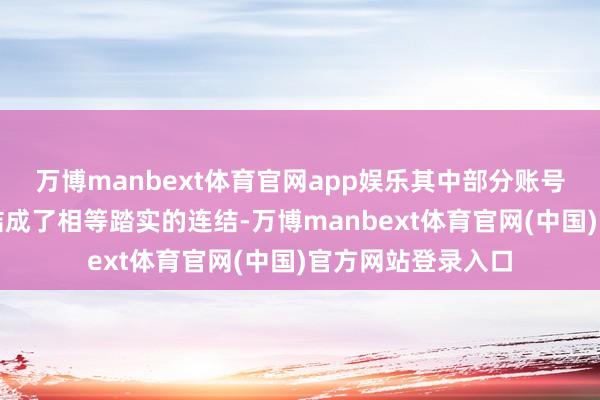 万博manbext体育官网app娱乐其中部分账号如故与宽广网民结成了相等踏实的连结-万博manbext体育官网(中国)官方网站登录入口