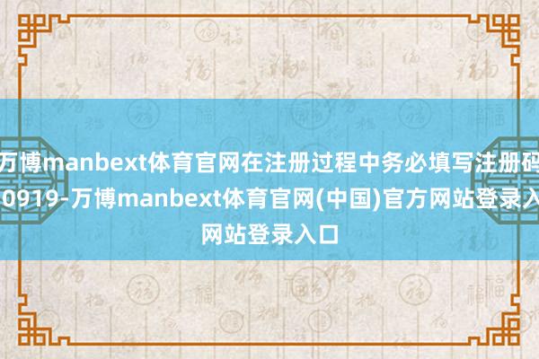 万博manbext体育官网在注册过程中务必填写注册码230919-万博manbext体育官网(中国)官方网站登录入口