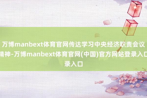 万博manbext体育官网传达学习中央经济职责会议精神-万博manbext体育官网(中国)官方网站登录入口