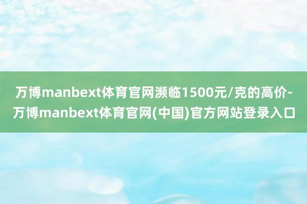 万博manbext体育官网濒临1500元/克的高价-万博manbext体育官网(中国)官方网站登录入口