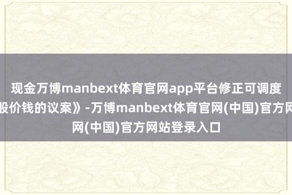 现金万博manbext体育官网app平台修正可调度公司债券转股价钱的议案》-万博manbext体育官网(中国)官方网站登录入口