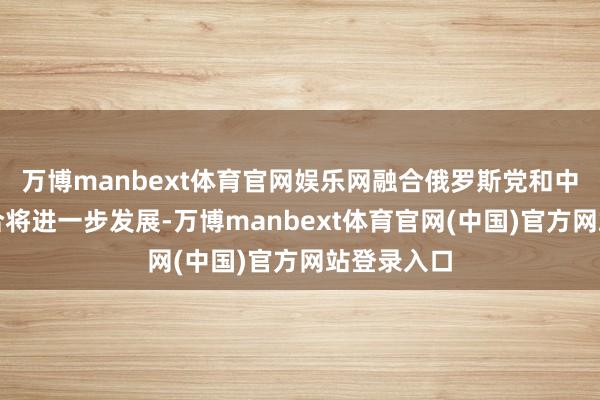 万博manbext体育官网娱乐网融合俄罗斯党和中国间的配合将进一步发展-万博manbext体育官网(中国)官方网站登录入口
