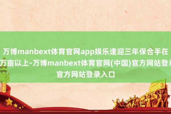 万博manbext体育官网app娱乐逢迎三年保合手在9600万亩以上-万博manbext体育官网(中国)官方网站登录入口