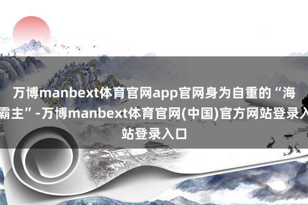 万博manbext体育官网app官网身为自重的“海上霸主”-万博manbext体育官网(中国)官方网站登录入口