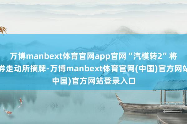 万博manbext体育官网app官网“汽模转2”将在深圳证券走动所摘牌-万博manbext体育官网(中国)官方网站登录入口