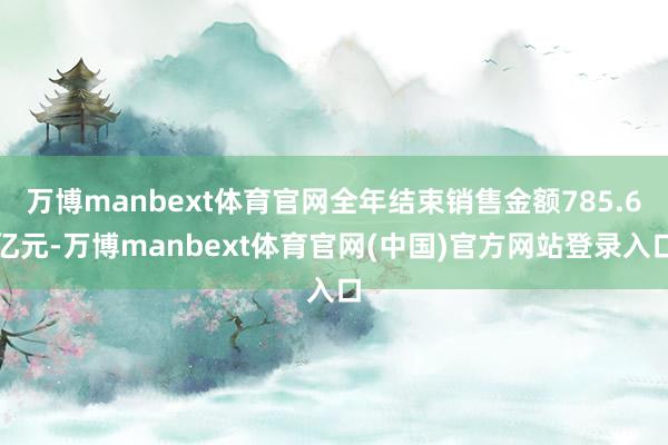 万博manbext体育官网全年结束销售金额785.6亿元-万博manbext体育官网(中国)官方网站登录入口