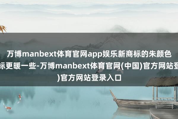 万博manbext体育官网app娱乐新商标的朱颜色比老商标更暖一些-万博manbext体育官网(中国)官方网站登录入口