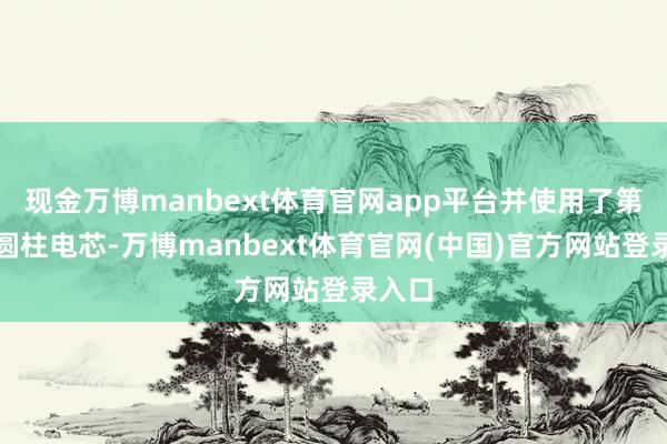 现金万博manbext体育官网app平台并使用了第六代圆柱电芯-万博manbext体育官网(中国)官方网站登录入口