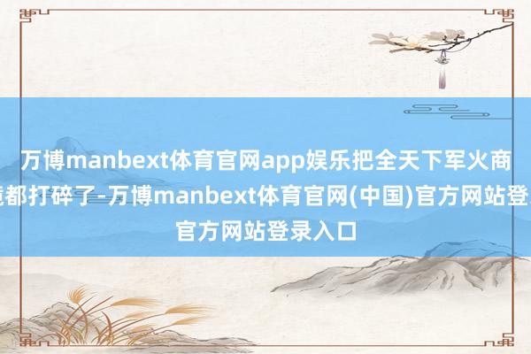 万博manbext体育官网app娱乐把全天下军火商的眼镜都打碎了-万博manbext体育官网(中国)官方网站登录入口