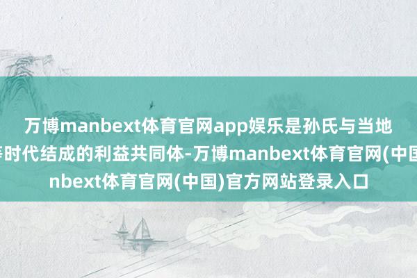 万博manbext体育官网app娱乐是孙氏与当地的大眷属依靠联婚等时代结成的利益共同体-万博manbext体育官网(中国)官方网站登录入口