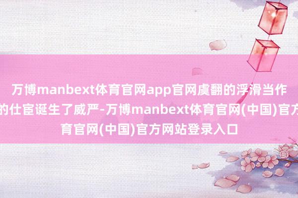 万博manbext体育官网app官网虞翻的浮滑当作不仅为富春县的仕宦诞生了威严-万博manbext体育官网(中国)官方网站登录入口
