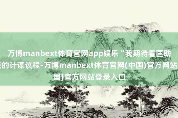 万博manbext体育官网app娱乐“我期待着匡助践诺总统的计谋议程-万博manbext体育官网(中国)官方网站登录入口