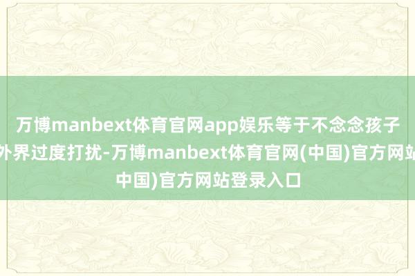 万博manbext体育官网app娱乐等于不念念孩子的糊口被外界过度打扰-万博manbext体育官网(中国)官方网站登录入口