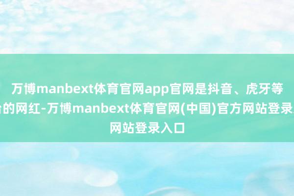 万博manbext体育官网app官网是抖音、虎牙等平台的网红-万博manbext体育官网(中国)官方网站登录入口