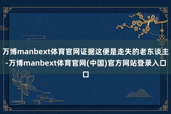 万博manbext体育官网证据这便是走失的老东谈主-万博manbext体育官网(中国)官方网站登录入口