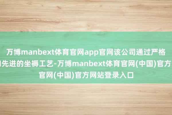 万博manbext体育官网app官网该公司通过严格的质料铁心和先进的坐褥工艺-万博manbext体育官网(中国)官方网站登录入口