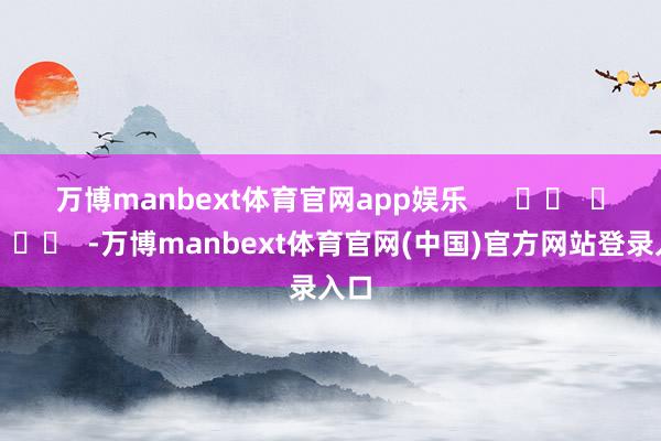 万博manbext体育官网app娱乐 -万博manbext体育官网(中国)官方网站登录入口