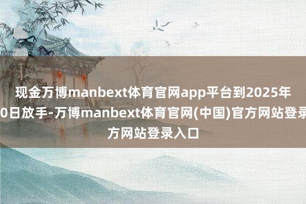 现金万博manbext体育官网app平台到2025年1月10日放手-万博manbext体育官网(中国)官方网站登录入口