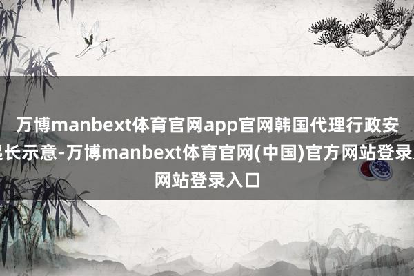万博manbext体育官网app官网韩国代理行政安一起长示意-万博manbext体育官网(中国)官方网站登录入口