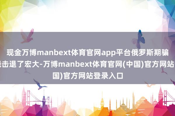 现金万博manbext体育官网app平台俄罗斯期骗防空技能击退了宏大-万博manbext体育官网(中国)官方网站登录入口