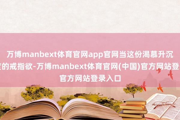 万博manbext体育官网app官网当这份渴慕升沉为过度的戒指欲-万博manbext体育官网(中国)官方网站登录入口