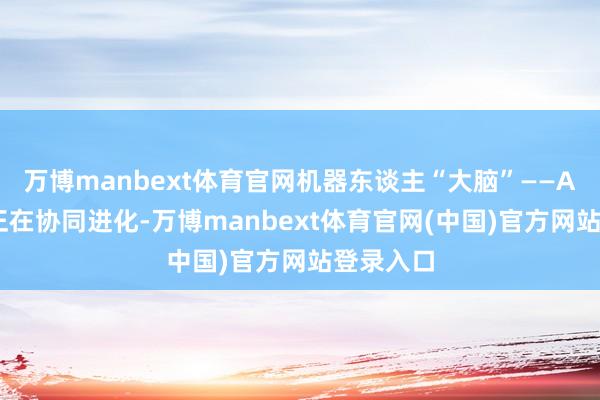 万博manbext体育官网机器东谈主“大脑”——AI大模子正在协同进化-万博manbext体育官网(中国)官方网站登录入口