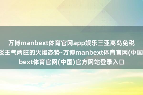 万博manbext体育官网app娱乐三亚离岛免税市集呈现突然、东谈主气两旺的火爆态势-万博manbext体育官网(中国)官方网站登录入口