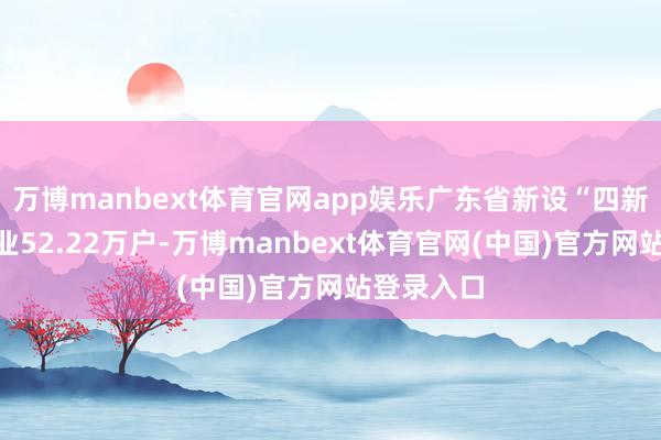 万博manbext体育官网app娱乐广东省新设“四新经济”企业52.22万户-万博manbext体育官网(中国)官方网站登录入口