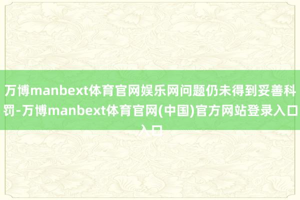 万博manbext体育官网娱乐网问题仍未得到妥善科罚-万博manbext体育官网(中国)官方网站登录入口