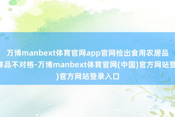 万博manbext体育官网app官网检出食用农居品3批次样品不对格-万博manbext体育官网(中国)官方网站登录入口