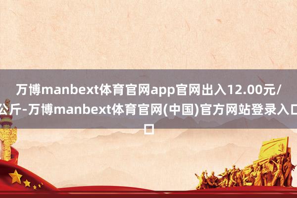 万博manbext体育官网app官网出入12.00元/公斤-万博manbext体育官网(中国)官方网站登录入口