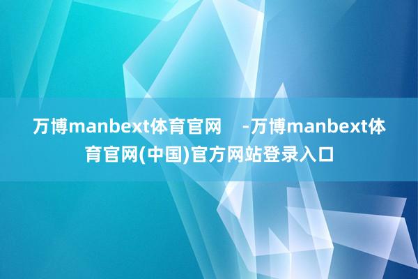 万博manbext体育官网    -万博manbext体育官网(中国)官方网站登录入口