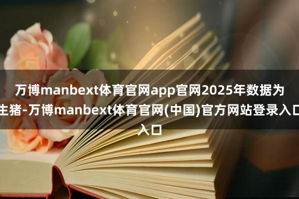 万博manbext体育官网app官网2025年数据为生猪-万博manbext体育官网(中国)官方网站登录入口