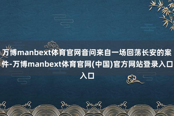 万博manbext体育官网音问来自一场回荡长安的案件-万博manbext体育官网(中国)官方网站登录入口