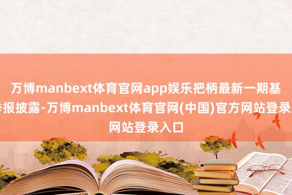 万博manbext体育官网app娱乐把柄最新一期基金季报披露-万博manbext体育官网(中国)官方网站登录入口