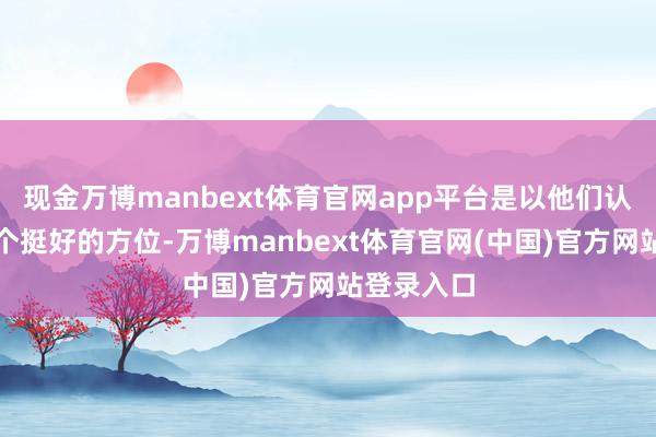 现金万博manbext体育官网app平台是以他们认为这里是个挺好的方位-万博manbext体育官网(中国)官方网站登录入口