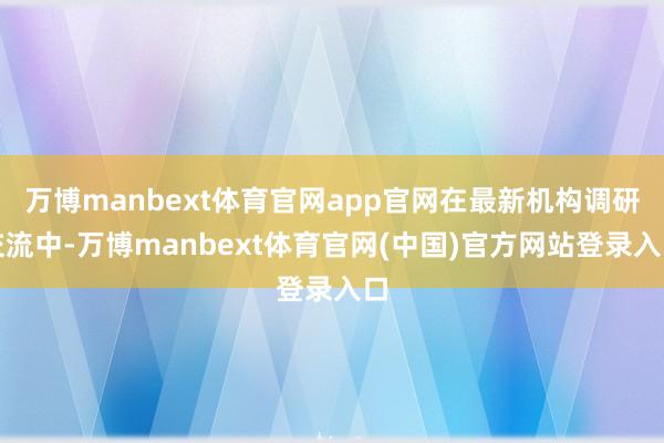 万博manbext体育官网app官网在最新机构调研交流中-万博manbext体育官网(中国)官方网站登录入口