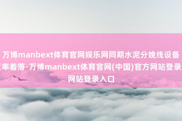 万博manbext体育官网娱乐网同期水泥分娩线设备开工率着落-万博manbext体育官网(中国)官方网站登录入口