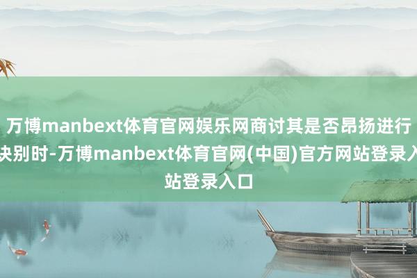 万博manbext体育官网娱乐网商讨其是否昂扬进行高诀别时-万博manbext体育官网(中国)官方网站登录入口