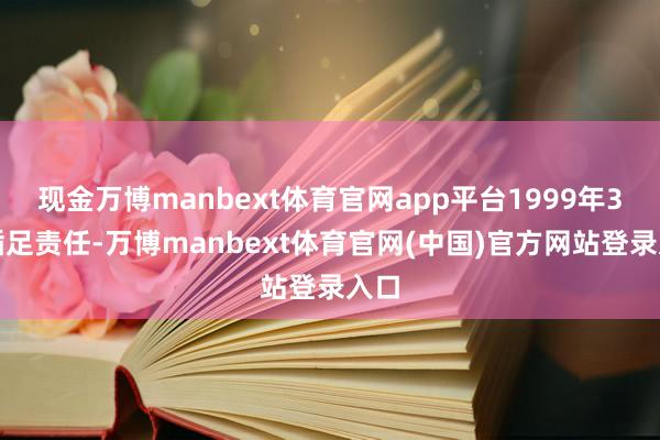 现金万博manbext体育官网app平台1999年3月插足责任-万博manbext体育官网(中国)官方网站登录入口