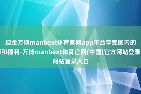 现金万博manbext体育官网app平台享受国内的老师和福利-万博manbext体育官网(中国)官方网站登录入口