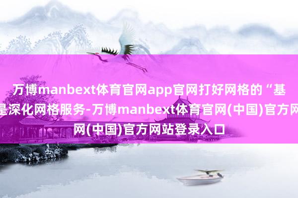 万博manbext体育官网app官网打好网格的“基础桩”;三是深化网格服务-万博manbext体育官网(中国)官方网站登录入口