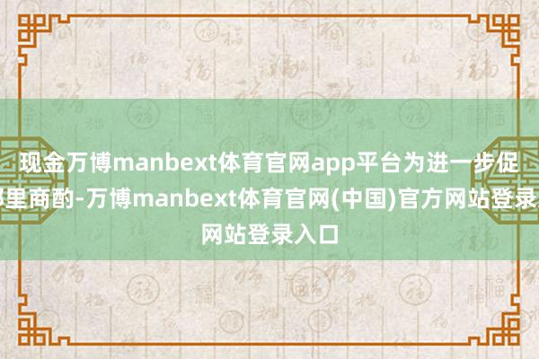 现金万博manbext体育官网app平台为进一步促进邻里商酌-万博manbext体育官网(中国)官方网站登录入口